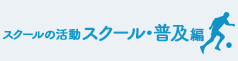 育成・普及編 スクール活動